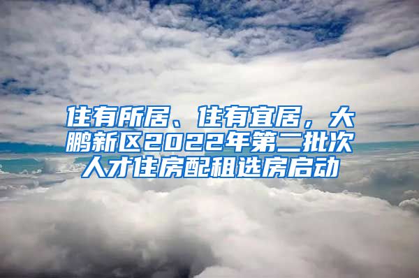 住有所居、住有宜居，大鵬新區(qū)2022年第二批次人才住房配租選房啟動