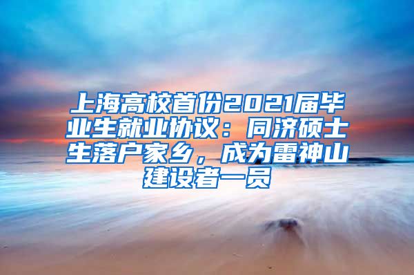 上海高校首份2021屆畢業(yè)生就業(yè)協(xié)議：同濟碩士生落戶家鄉(xiāng)，成為雷神山建設(shè)者一員