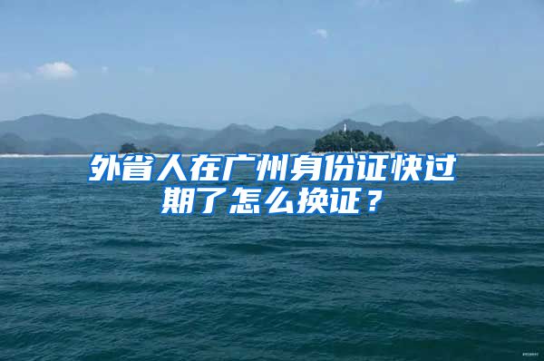 外省人在廣州身份證快過期了怎么換證？