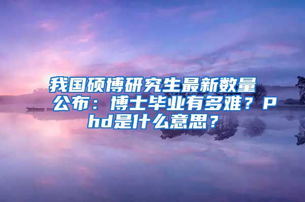 我國碩博研究生最新數(shù)量公布：博士畢業(yè)有多難？Phd是什么意思？