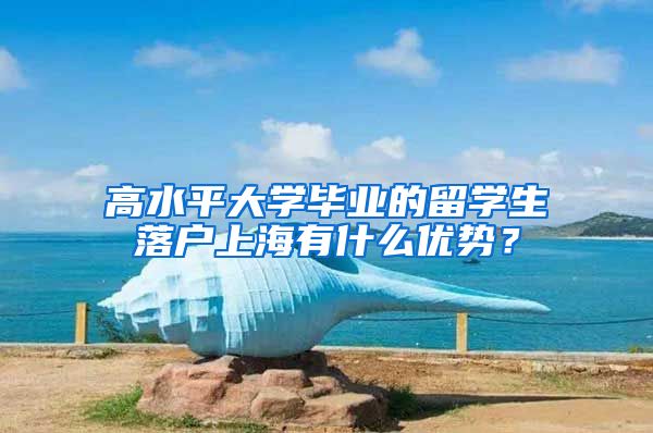 高水平大學(xué)畢業(yè)的留學(xué)生落戶上海有什么優(yōu)勢？