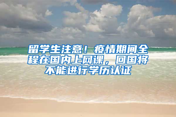 留學(xué)生注意！疫情期間全程在國內(nèi)上網(wǎng)課，回國將不能進(jìn)行學(xué)歷認(rèn)證