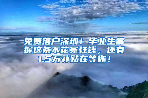 免費落戶深圳！畢業(yè)生掌握這條不花冤枉錢，還有1.5萬補貼在等你！