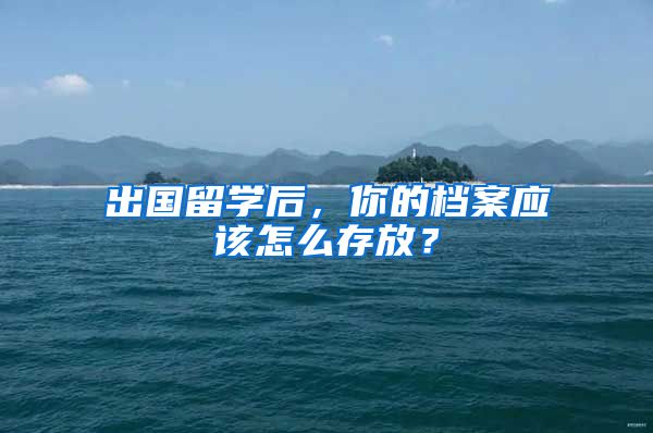 出國留學后，你的檔案應該怎么存放？