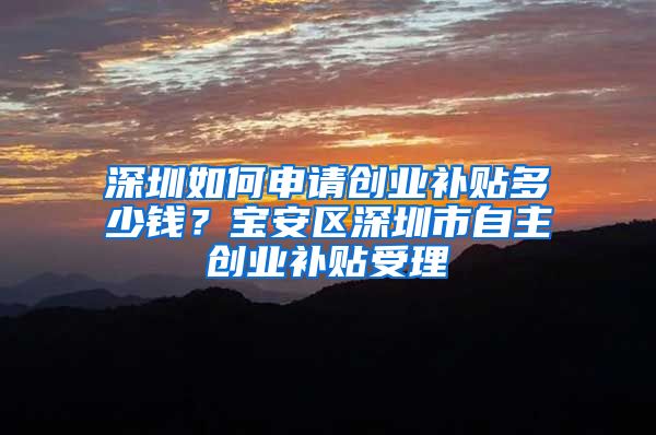 深圳如何申請(qǐng)創(chuàng)業(yè)補(bǔ)貼多少錢？寶安區(qū)深圳市自主創(chuàng)業(yè)補(bǔ)貼受理