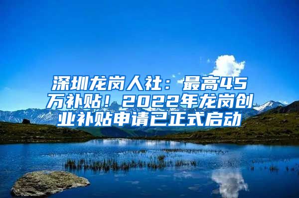 深圳龍崗人社：最高45萬(wàn)補(bǔ)貼！2022年龍崗創(chuàng)業(yè)補(bǔ)貼申請(qǐng)已正式啟動(dòng)