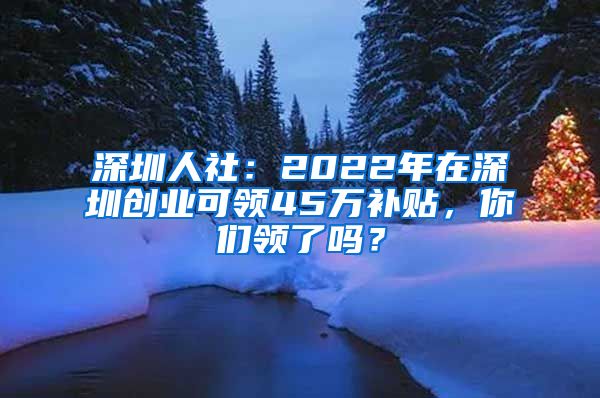 深圳人社：2022年在深圳創(chuàng)業(yè)可領(lǐng)45萬(wàn)補(bǔ)貼，你們領(lǐng)了嗎？