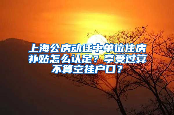 上海公房動遷中單位住房補貼怎么認定？享受過算不算空掛戶口？