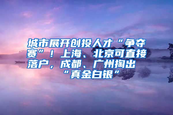 城市展開創(chuàng)投人才“爭奪賽”！上海、北京可直接落戶，成都、廣州掏出“真金白銀”