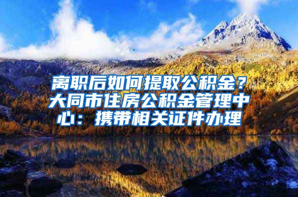 離職后如何提取公積金？大同市住房公積金管理中心：攜帶相關(guān)證件辦理