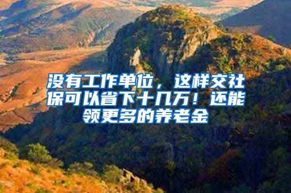 沒有工作單位，這樣交社保可以省下十幾萬！還能領更多的養(yǎng)老金