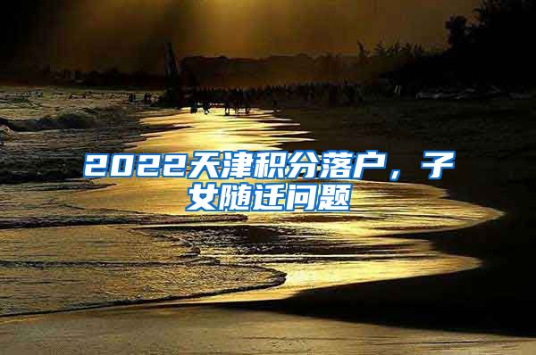 2022天津積分落戶，子女隨遷問題