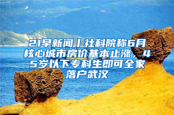 21早新聞丨社科院稱6月核心城市房價基本止?jié)q，45歲以下專科生即可全家落戶武漢