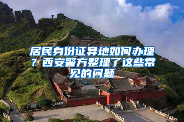 居民身份證異地如何辦理？西安警方整理了這些常見的問題