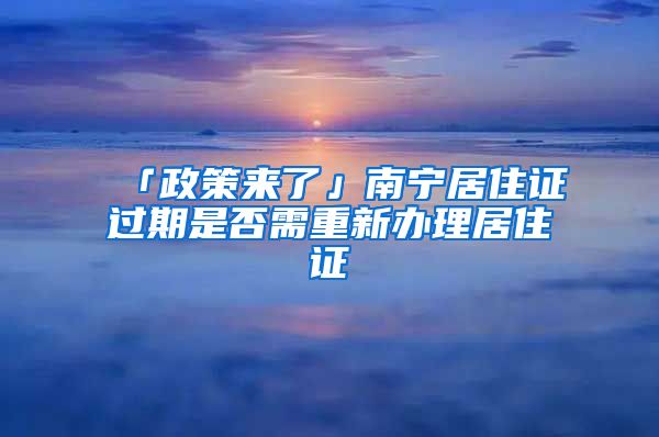 「政策來了」南寧居住證過期是否需重新辦理居住證