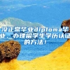 沒(méi)正常畢業(yè)diploma畢業(yè)，辦理留學(xué)生學(xué)歷認(rèn)證的方法！